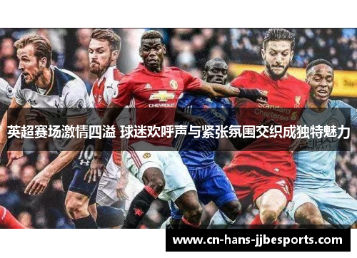 英超赛场激情四溢 球迷欢呼声与紧张氛围交织成独特魅力