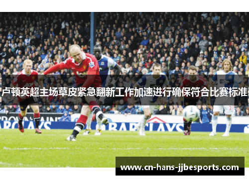 卢顿英超主场草皮紧急翻新工作加速进行确保符合比赛标准