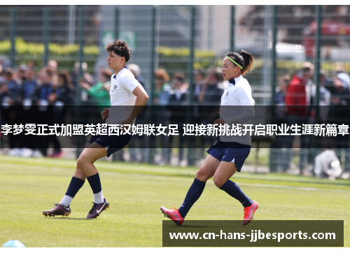 李梦雯正式加盟英超西汉姆联女足 迎接新挑战开启职业生涯新篇章