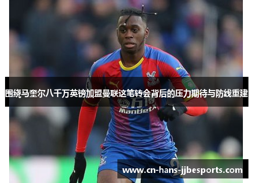 围绕马奎尔八千万英镑加盟曼联这笔转会背后的压力期待与防线重建 围绕马奎尔八千万英镑加盟曼联这笔转会背后的压力期待与防线重建