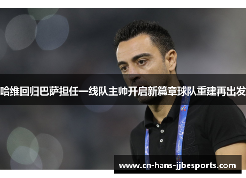 哈维回归巴萨担任一线队主帅开启新篇章球队重建再出发