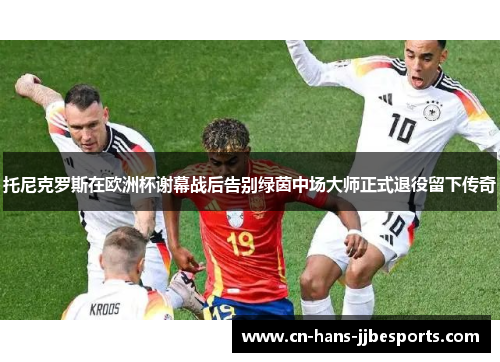 托尼克罗斯在欧洲杯谢幕战后告别绿茵中场大师正式退役留下传奇
